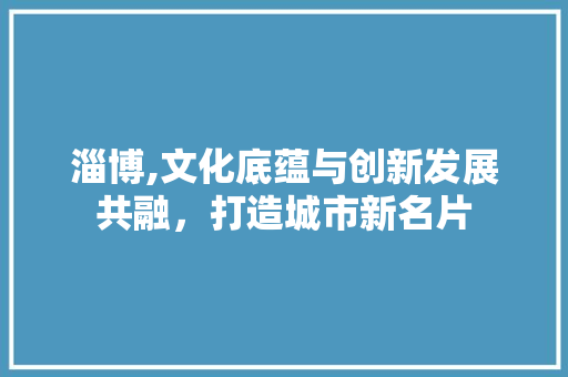 淄博,文化底蕴与创新发展共融，打造城市新名片