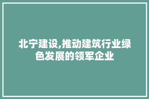 北宁建设,推动建筑行业绿色发展的领军企业