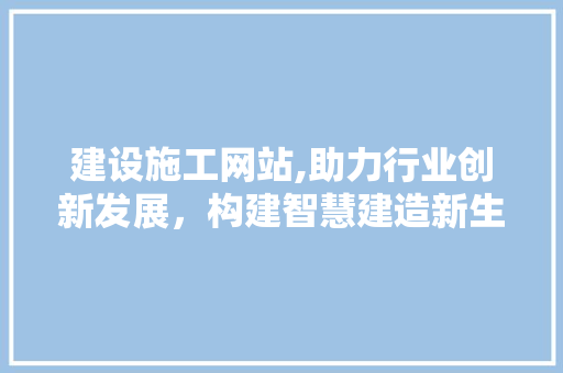 建设施工网站,助力行业创新发展，构建智慧建造新生态
