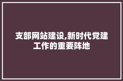 支部网站建设,新时代党建工作的重要阵地 友链在线