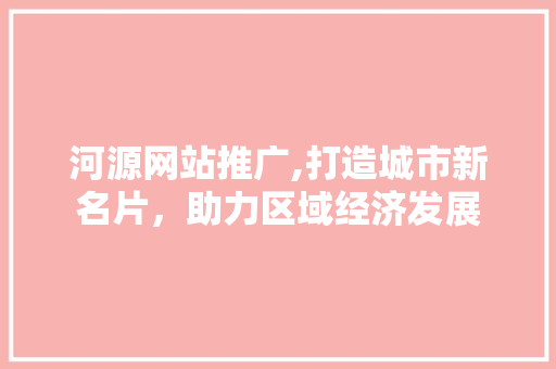 河源网站推广,打造城市新名片，助力区域经济发展