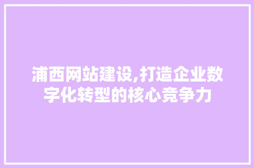 浦西网站建设,打造企业数字化转型的核心竞争力