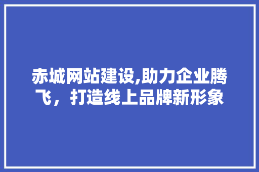 赤城网站建设,助力企业腾飞，打造线上品牌新形象