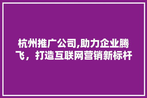 杭州推广公司,助力企业腾飞，打造互联网营销新标杆