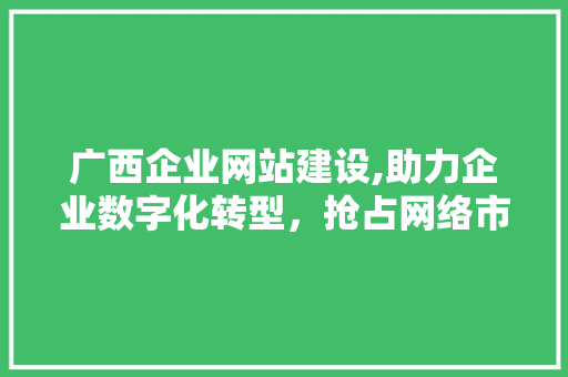 广西企业网站建设,助力企业数字化转型，抢占网络市场先机 建站教程