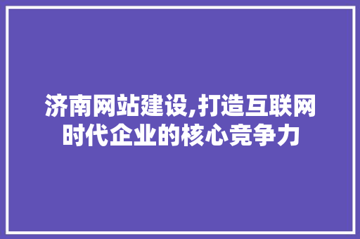 济南网站建设,打造互联网时代企业的核心竞争力 Web前端