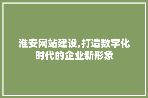 淮安网站建设,打造数字化时代的企业新形象