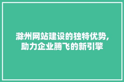滁州网站建设的独特优势,助力企业腾飞的新引擎