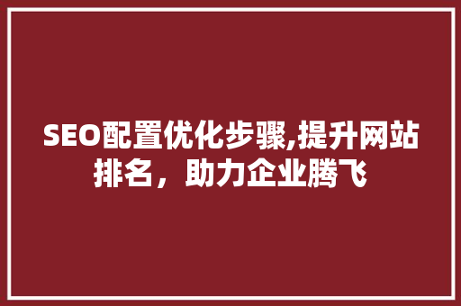 SEO配置优化步骤,提升网站排名，助力企业腾飞