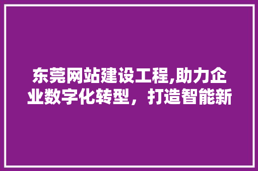 东莞网站建设工程,助力企业数字化转型，打造智能新生态