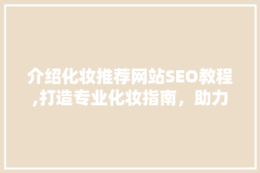 介绍化妆推荐网站SEO教程,打造专业化妆指南，助力品牌崛起