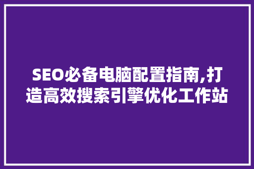 SEO必备电脑配置指南,打造高效搜索引擎优化工作站的方法
