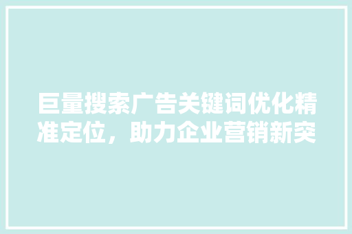 巨量搜索广告关键词优化精准定位，助力企业营销新突破