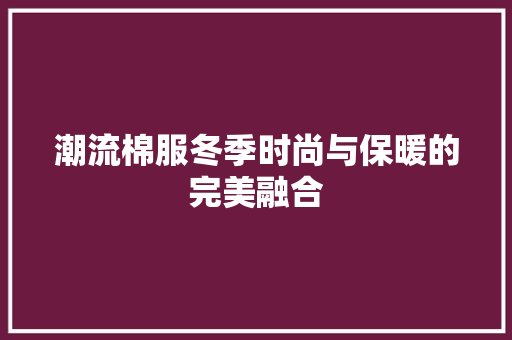 潮流棉服冬季时尚与保暖的完美融合