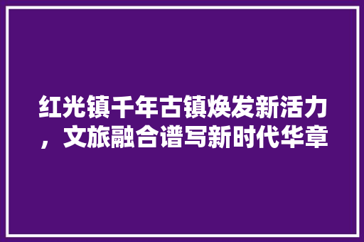 红光镇千年古镇焕发新活力，文旅融合谱写新时代华章 Web前端