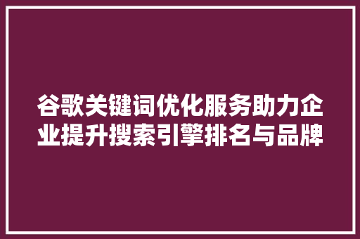 谷歌关键词优化服务助力企业提升搜索引擎排名与品牌影响力