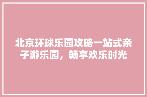 北京环球乐园攻略一站式亲子游乐园，畅享欢乐时光