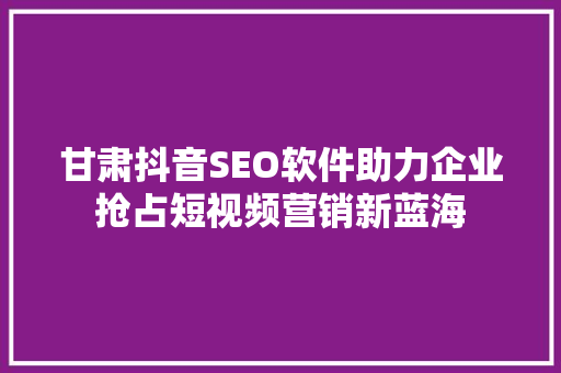 甘肃抖音SEO软件助力企业抢占短视频营销新蓝海