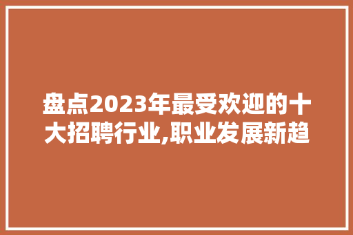 盘点2023年最受欢迎的十大招聘行业,职业发展新趋势