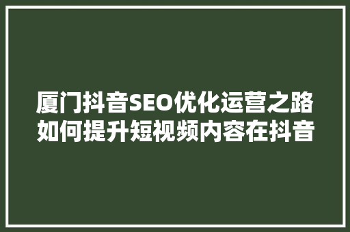 厦门抖音SEO优化运营之路如何提升短视频内容在抖音平台上的曝光率