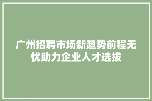 广州招聘市场新趋势前程无忧助力企业人才选拔