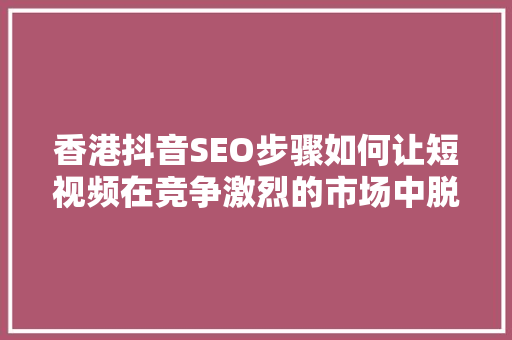 香港抖音SEO步骤如何让短视频在竞争激烈的市场中脱颖而出