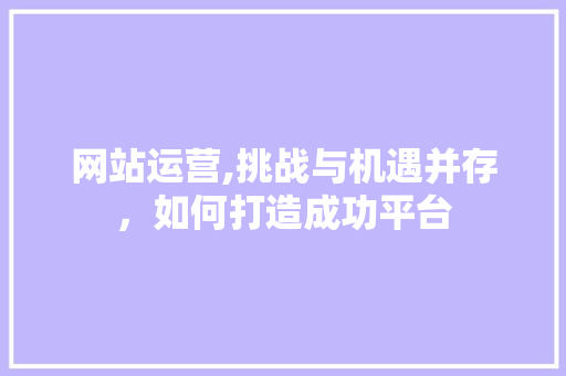 网站运营,挑战与机遇并存，如何打造成功平台