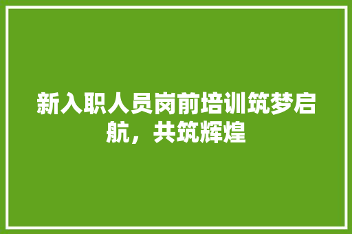 新入职人员岗前培训筑梦启航，共筑辉煌