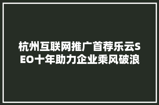 杭州互联网推广首荐乐云SEO十年助力企业乘风破浪，扬帆远航