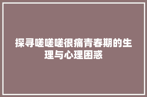 探寻嗟嗟嗟很痛青春期的生理与心理困惑