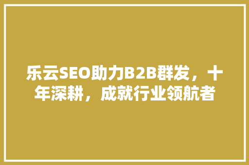 乐云SEO助力B2B群发，十年深耕，成就行业领航者
