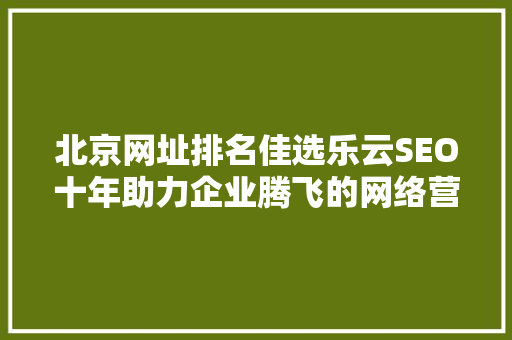 北京网址排名佳选乐云SEO十年助力企业腾飞的网络营销之路