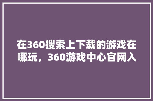在360搜索上下载的游戏在哪玩，360游戏中心官网入口