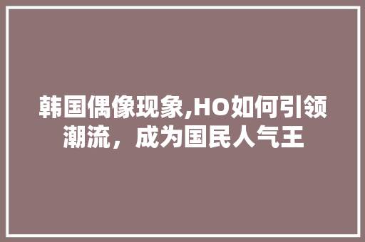韩国偶像现象,HO如何引领潮流，成为国民人气王
