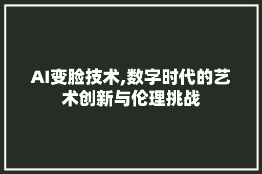 AI变脸技术,数字时代的艺术创新与伦理挑战