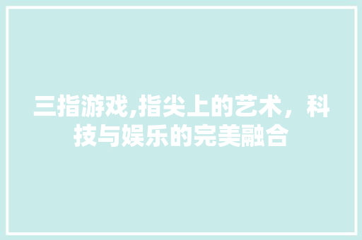 三指游戏,指尖上的艺术，科技与娱乐的完美融合 三指游戏,指尖上的艺术，科技与娱乐的完美融合 SEO教程
