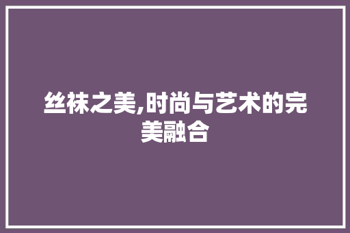 丝袜之美,时尚与艺术的完美融合 丝袜之美,时尚与艺术的完美融合 服务器/数据库