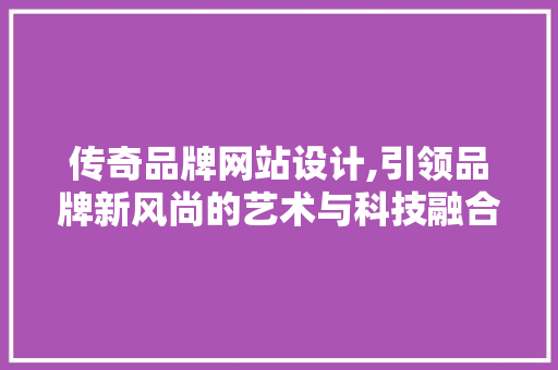 传奇品牌网站设计,引领品牌新风尚的艺术与科技融合
