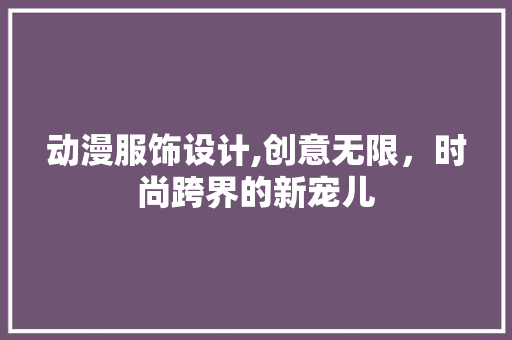 动漫服饰设计,创意无限，时尚跨界的新宠儿