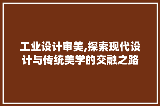 工业设计审美,探索现代设计与传统美学的交融之路