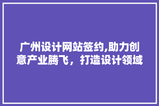广州设计网站签约,助力创意产业腾飞，打造设计领域新生态