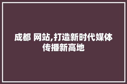 成都 网站,打造新时代媒体传播新高地