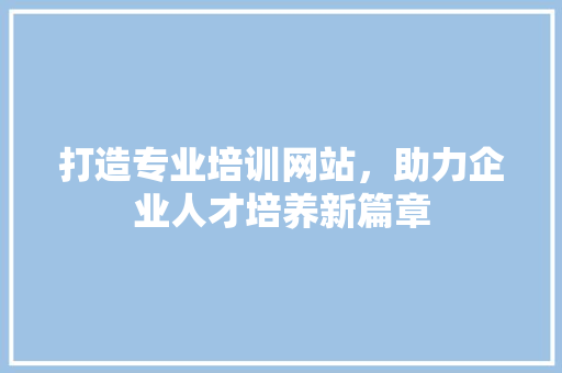 打造专业培训网站，助力企业人才培养新篇章