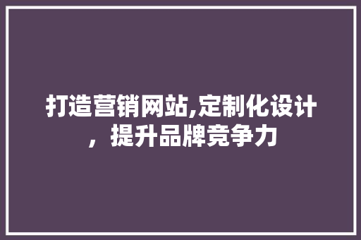 打造营销网站,定制化设计，提升品牌竞争力