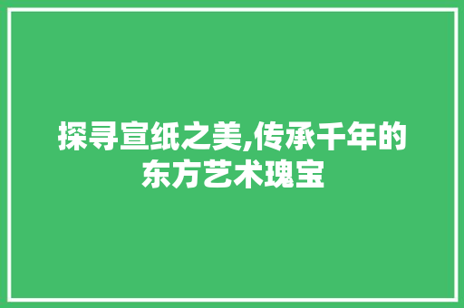 探寻宣纸之美,传承千年的东方艺术瑰宝