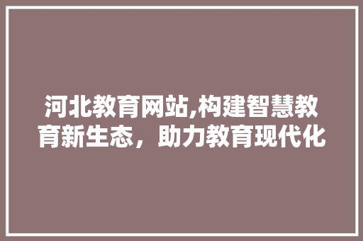 河北教育网站,构建智慧教育新生态，助力教育现代化
