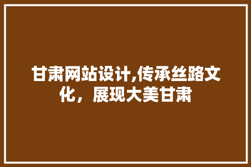 甘肃网站设计,传承丝路文化，展现大美甘肃